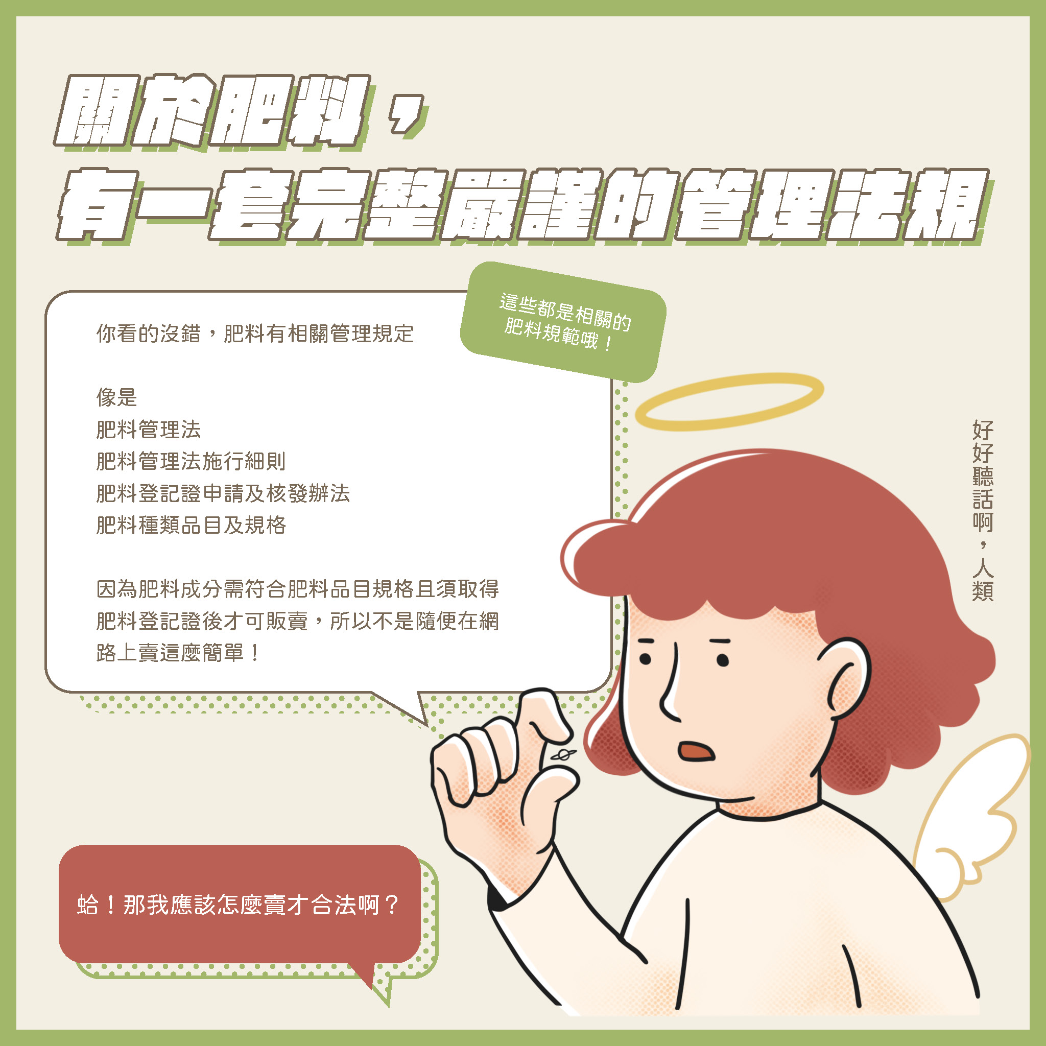 肥料管理法規宣導 (一)製造、輸入或販賣肥料請依肥料管理法規定辦理。 (二)網路販賣分裝肥料,處新台幣五萬元以上二十五萬元以下罰鍰。 (三)購買肥料請認明肥料登記證字號及完整包裝,保障自身權益。